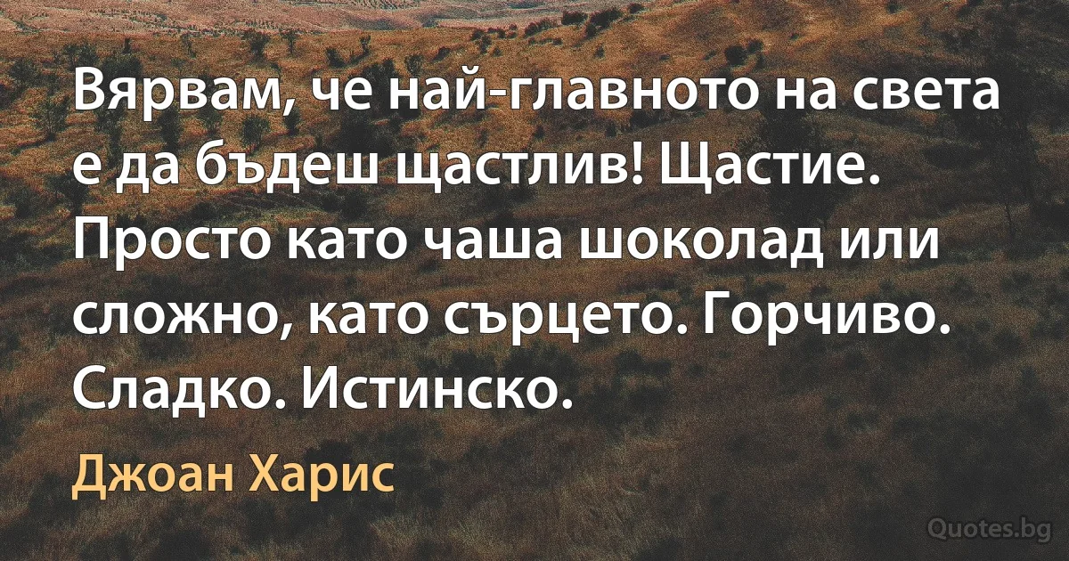 Вярвам, че най-главното на света е да бъдеш щастлив! Щастие. Просто като чаша шоколад или сложно, като сърцето. Горчиво. Сладко. Истинско. (Джоан Харис)