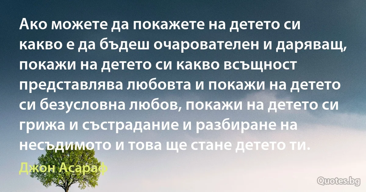 Ако можете да покажете на детето си какво е да бъдеш очарователен и даряващ, покажи на детето си какво всъщност представлява любовта и покажи на детето си безусловна любов, покажи на детето си грижа и състрадание и разбиране на несъдимото и това ще стане детето ти. (Джон Асараф)