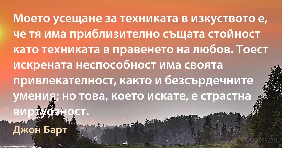 Моето усещане за техниката в изкуството е, че тя има приблизително същата стойност като техниката в правенето на любов. Тоест искрената неспособност има своята привлекателност, както и безсърдечните умения; но това, което искате, е страстна виртуозност. (Джон Барт)