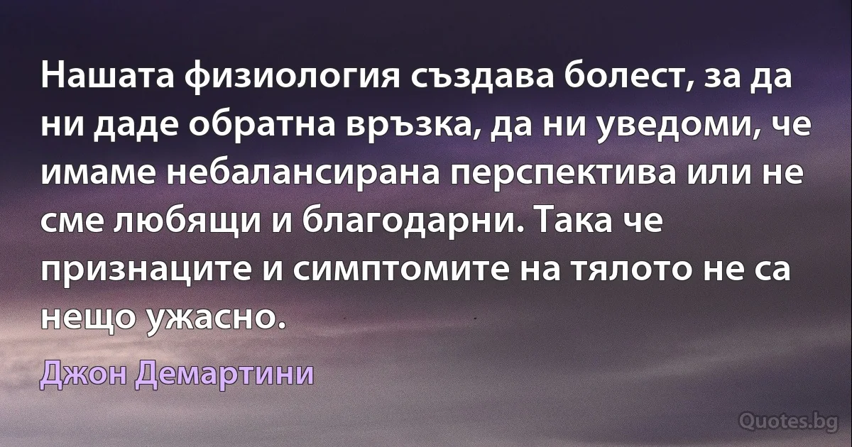 Нашата физиология създава болест, за да ни даде обратна връзка, да ни уведоми, че имаме небалансирана перспектива или не сме любящи и благодарни. Така че признаците и симптомите на тялото не са нещо ужасно. (Джон Демартини)