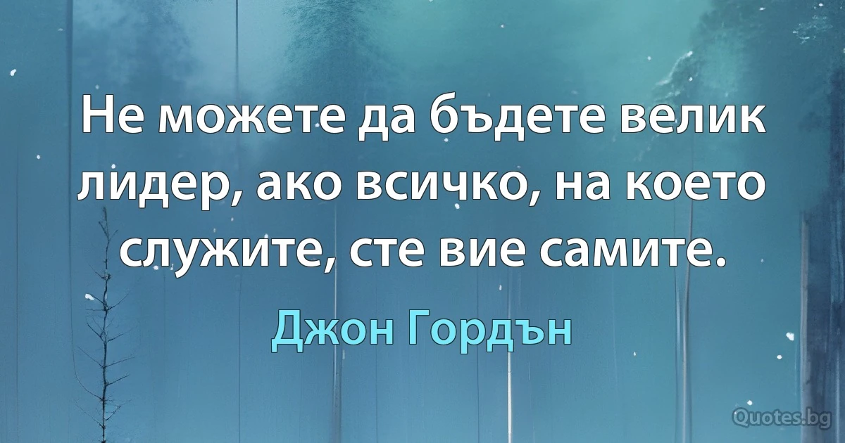 Не можете да бъдете велик лидер, ако всичко, на което служите, сте вие самите. (Джон Гордън)