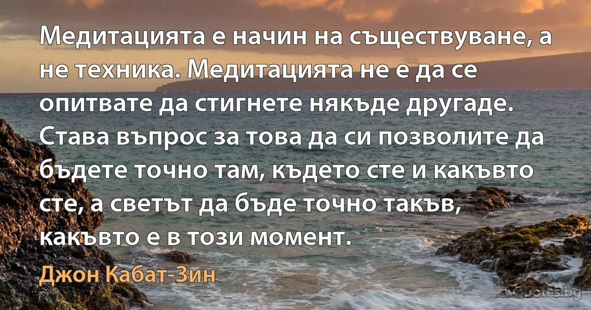 Медитацията е начин на съществуване, а не техника. Медитацията не е да се опитвате да стигнете някъде другаде. Става въпрос за това да си позволите да бъдете точно там, където сте и какъвто сте, а светът да бъде точно такъв, какъвто е в този момент. (Джон Кабат-Зин)