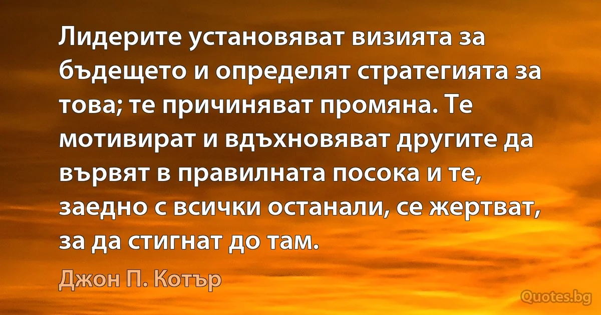 Лидерите установяват визията за бъдещето и определят стратегията за това; те причиняват промяна. Те мотивират и вдъхновяват другите да вървят в правилната посока и те, заедно с всички останали, се жертват, за да стигнат до там. (Джон П. Котър)