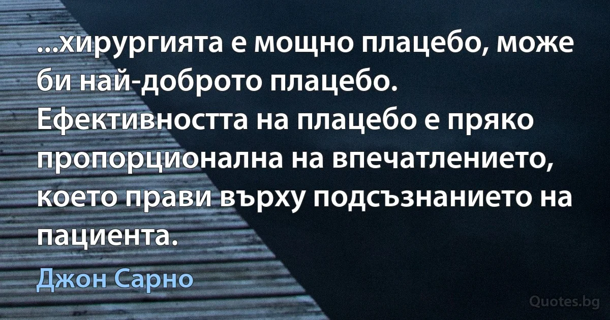 ...хирургията е мощно плацебо, може би най-доброто плацебо. Ефективността на плацебо е пряко пропорционална на впечатлението, което прави върху подсъзнанието на пациента. (Джон Сарно)