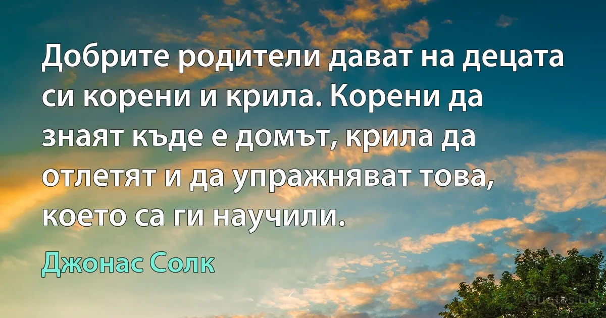 Добрите родители дават на децата си корени и крила. Корени да знаят къде е домът, крила да отлетят и да упражняват това, което са ги научили. (Джонас Солк)