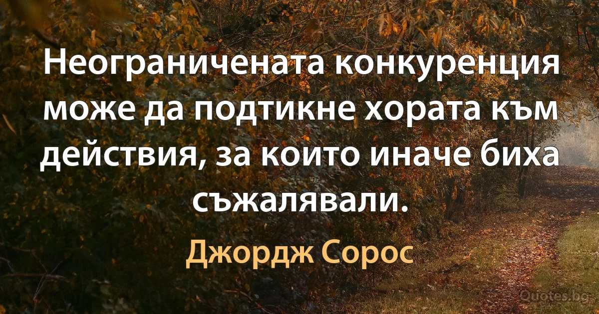 Неограничената конкуренция може да подтикне хората към действия, за които иначе биха съжалявали. (Джордж Сорос)