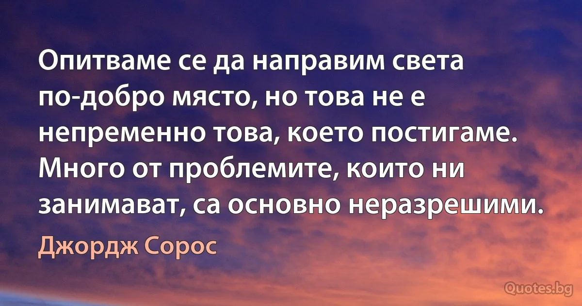 Опитваме се да направим света по-добро място, но това не е непременно това, което постигаме. Много от проблемите, които ни занимават, са основно неразрешими. (Джордж Сорос)