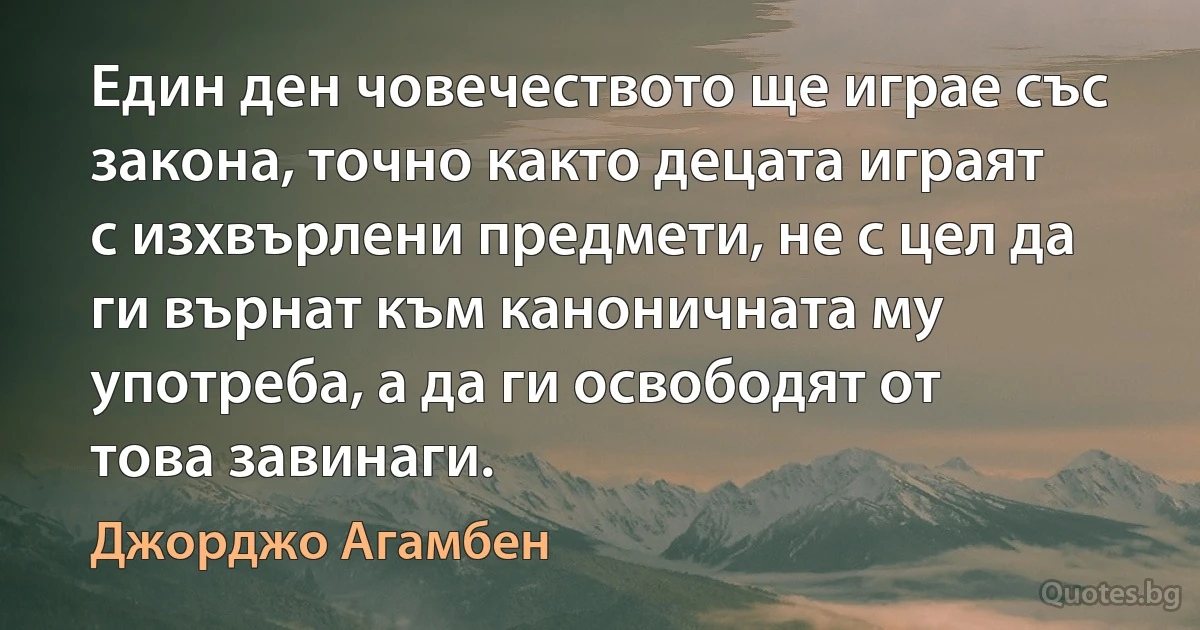 Един ден човечеството ще играе със закона, точно както децата играят с изхвърлени предмети, не с цел да ги върнат към каноничната му употреба, а да ги освободят от това завинаги. (Джорджо Агамбен)