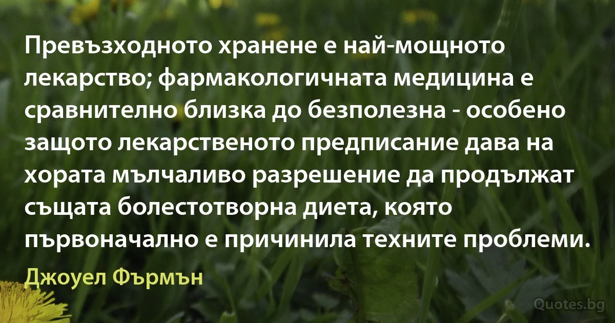 Превъзходното хранене е най-мощното лекарство; фармакологичната медицина е сравнително близка до безполезна - особено защото лекарственото предписание дава на хората мълчаливо разрешение да продължат същата болестотворна диета, която първоначално е причинила техните проблеми. (Джоуел Фърмън)