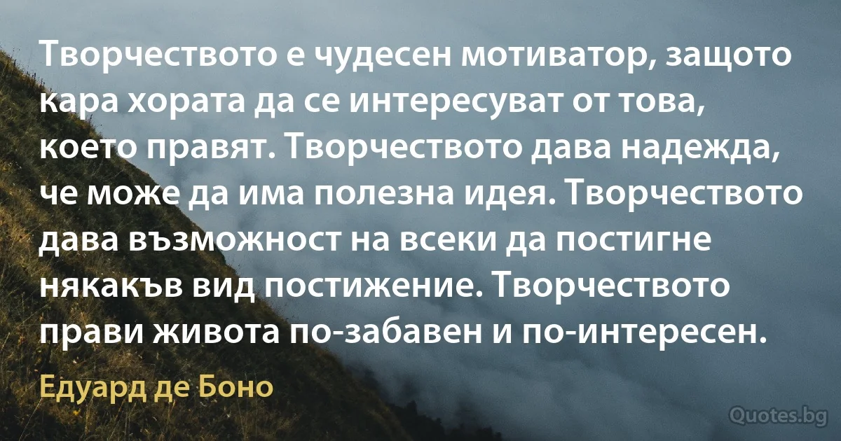 Творчеството е чудесен мотиватор, защото кара хората да се интересуват от това, което правят. Творчеството дава надежда, че може да има полезна идея. Творчеството дава възможност на всеки да постигне някакъв вид постижение. Творчеството прави живота по-забавен и по-интересен. (Едуард де Боно)