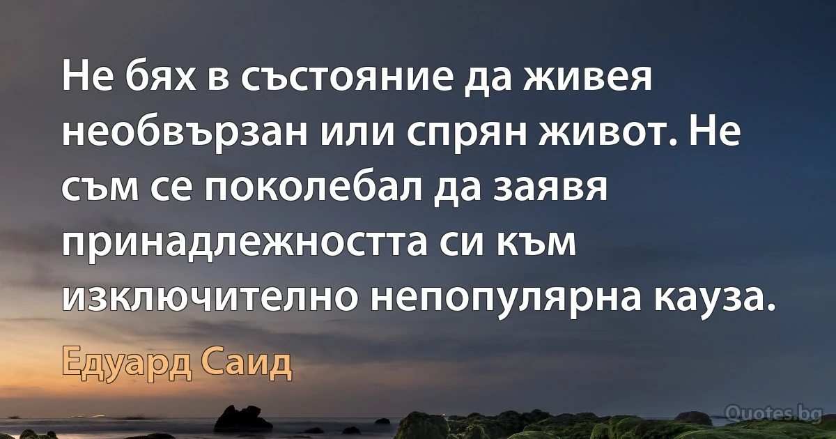 Не бях в състояние да живея необвързан или спрян живот. Не съм се поколебал да заявя принадлежността си към изключително непопулярна кауза. (Едуард Саид)