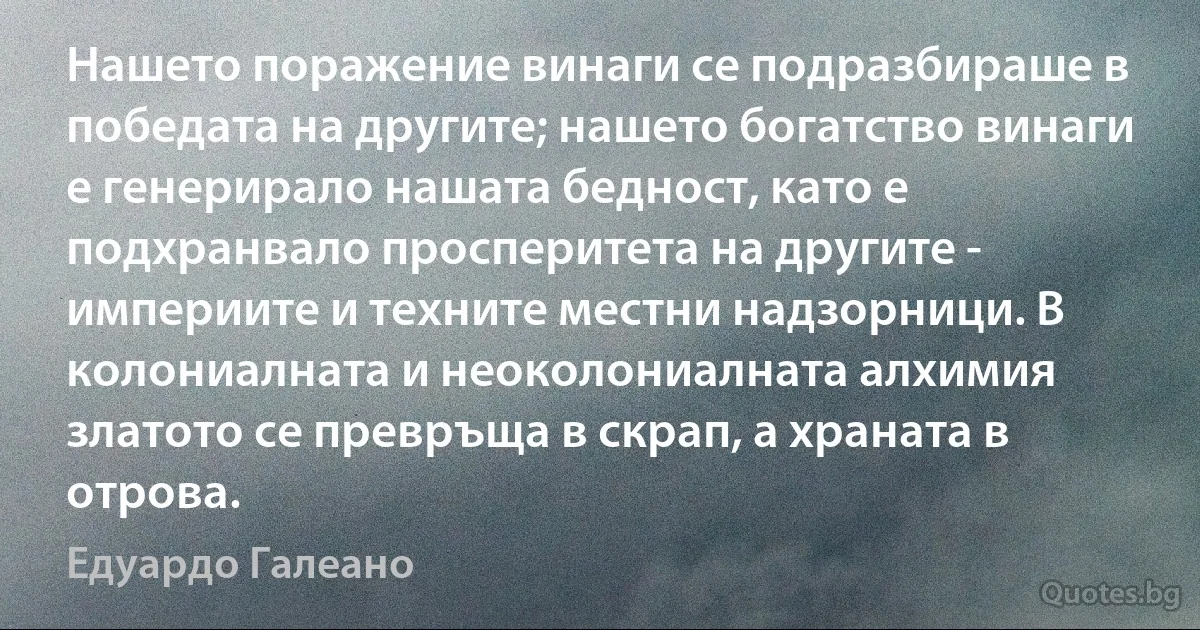 Нашето поражение винаги се подразбираше в победата на другите; нашето богатство винаги е генерирало нашата бедност, като е подхранвало просперитета на другите - империите и техните местни надзорници. В колониалната и неоколониалната алхимия златото се превръща в скрап, а храната в отрова. (Едуардо Галеано)