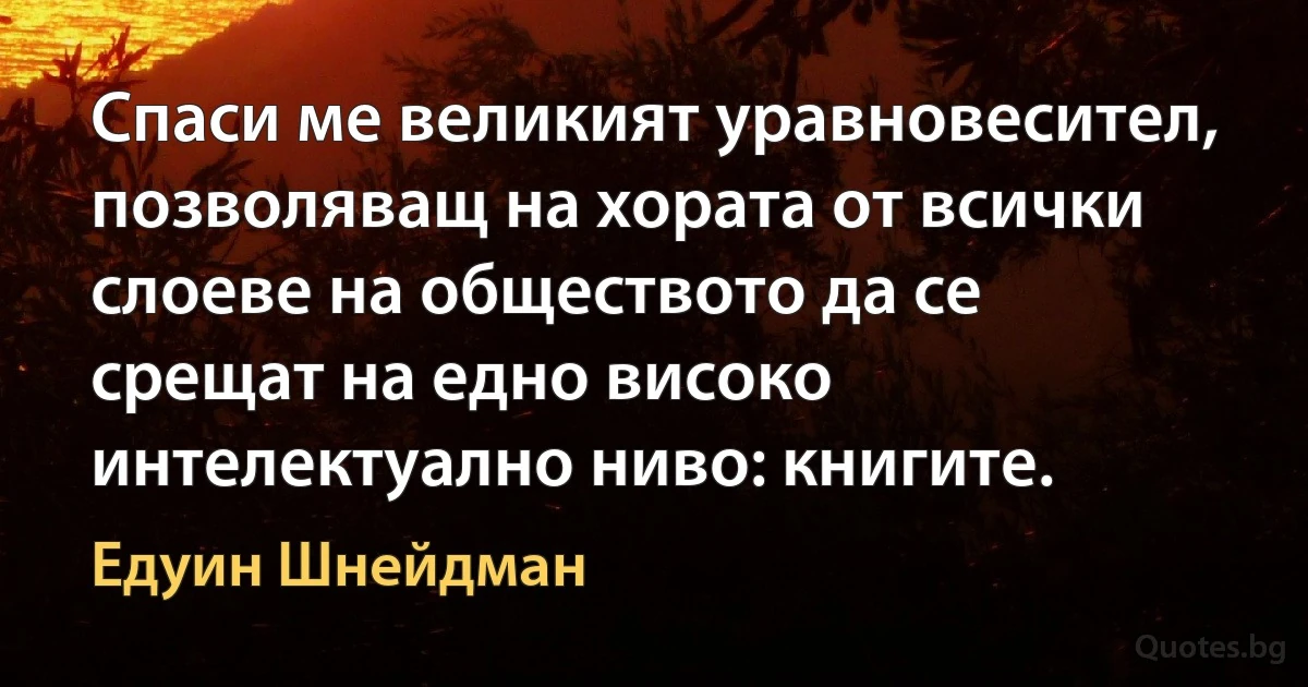 Спаси ме великият уравновесител, позволяващ на хората от всички слоеве на обществото да се срещат на едно високо интелектуално ниво: книгите. (Едуин Шнейдман)