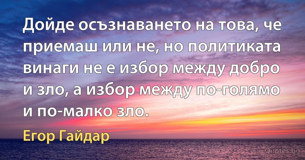 Дойде осъзнаването на това, че приемаш или не, но политиката винаги не е избор между добро и зло, а избор между по-голямо и по-малко зло. (Егор Гайдар)