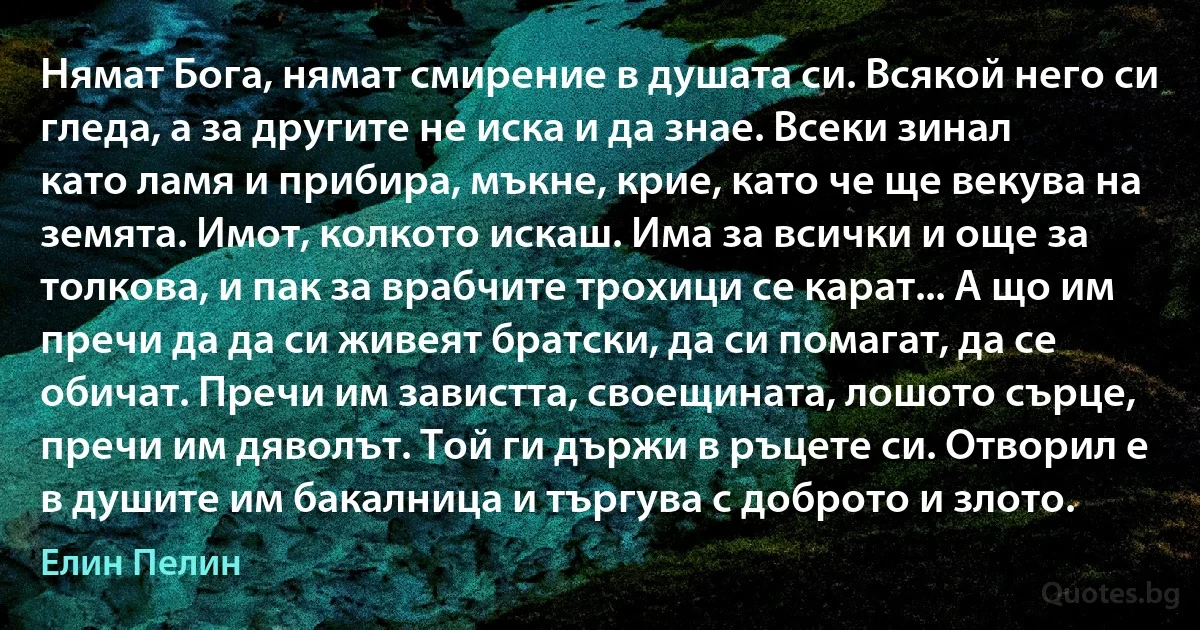 Нямат Бога, нямат смирение в душата си. Всякой него си гледа, а за другите не иска и да знае. Всеки зинал като ламя и прибира, мъкне, крие, като че ще векува на земята. Имот, колкото искаш. Има за всички и още за толкова, и пак за врабчите трохици се карат... А що им пречи да да си живеят братски, да си помагат, да се обичат. Пречи им завистта, своещината, лошото сърце, пречи им дяволът. Той ги държи в ръцете си. Отворил е в душите им бакалница и търгува с доброто и злото. (Елин Пелин)