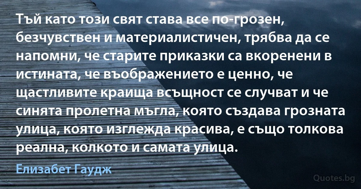 Тъй като този свят става все по-грозен, безчувствен и материалистичен, трябва да се напомни, че старите приказки са вкоренени в истината, че въображението е ценно, че щастливите краища всъщност се случват и че синята пролетна мъгла, която създава грозната улица, която изглежда красива, е също толкова реална, колкото и самата улица. (Елизабет Гаудж)