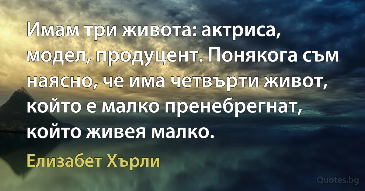 Имам три живота: актриса, модел, продуцент. Понякога съм наясно, че има четвърти живот, който е малко пренебрегнат, който живея малко. (Елизабет Хърли)