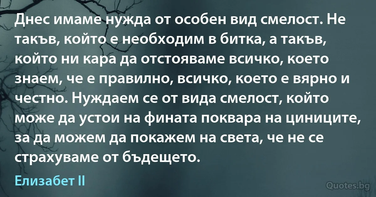 Днес имаме нужда от особен вид смелост. Не такъв, който е необходим в битка, а такъв, който ни кара да отстояваме всичко, което знаем, че е правилно, всичко, което е вярно и честно. Нуждаем се от вида смелост, който може да устои на фината поквара на циниците, за да можем да покажем на света, че не се страхуваме от бъдещето. (Елизабет II)