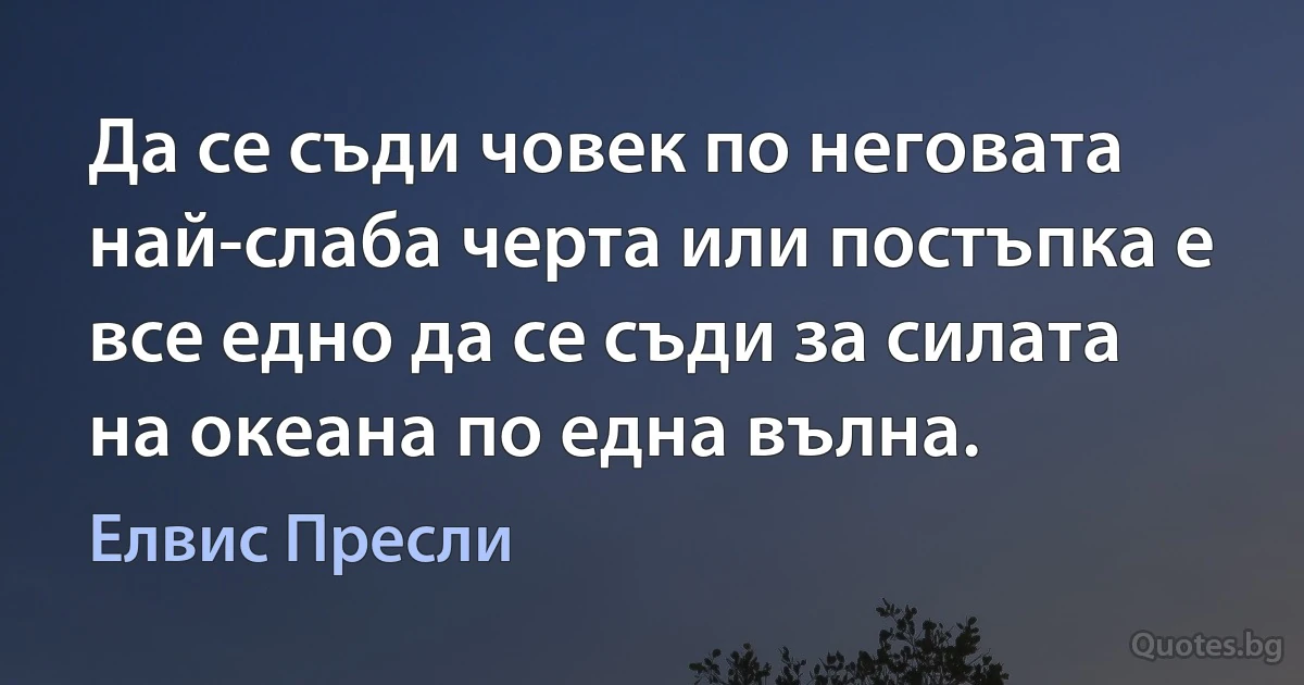 Да се съди човек по неговата най-слаба черта или постъпка е все едно да се съди за силата на океана по една вълна. (Елвис Пресли)