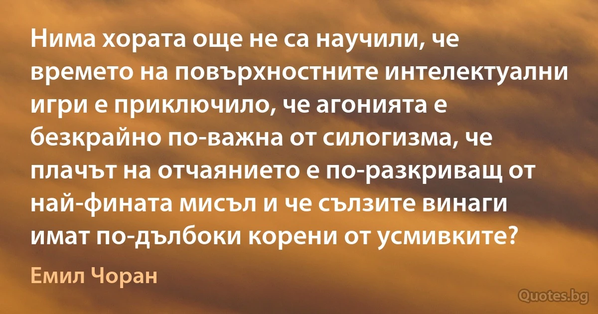 Нима хората още не са научили, че времето на повърхностните интелектуални игри е приключило, че агонията е безкрайно по-важна от силогизма, че плачът на отчаянието е по-разкриващ от най-фината мисъл и че сълзите винаги имат по-дълбоки корени от усмивките? (Емил Чоран)