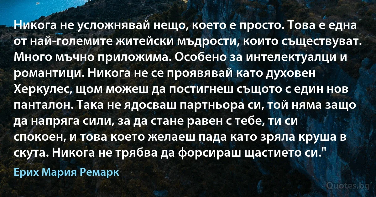 Никога не усложнявай нещо, което е просто. Това е една от най-големите житейски мъдрости, които съществуват. Много мъчно приложима. Особено за интелектуалци и романтици. Никога не се проявявай като духовен Херкулес, щом можеш да постигнеш същото с един нов панталон. Така не ядосваш партньора си, той няма защо да напряга сили, за да стане равен с тебе, ти си спокоен, и това което желаеш пада като зряла круша в скута. Никога не трябва да форсираш щастието си." (Ерих Мария Ремарк)