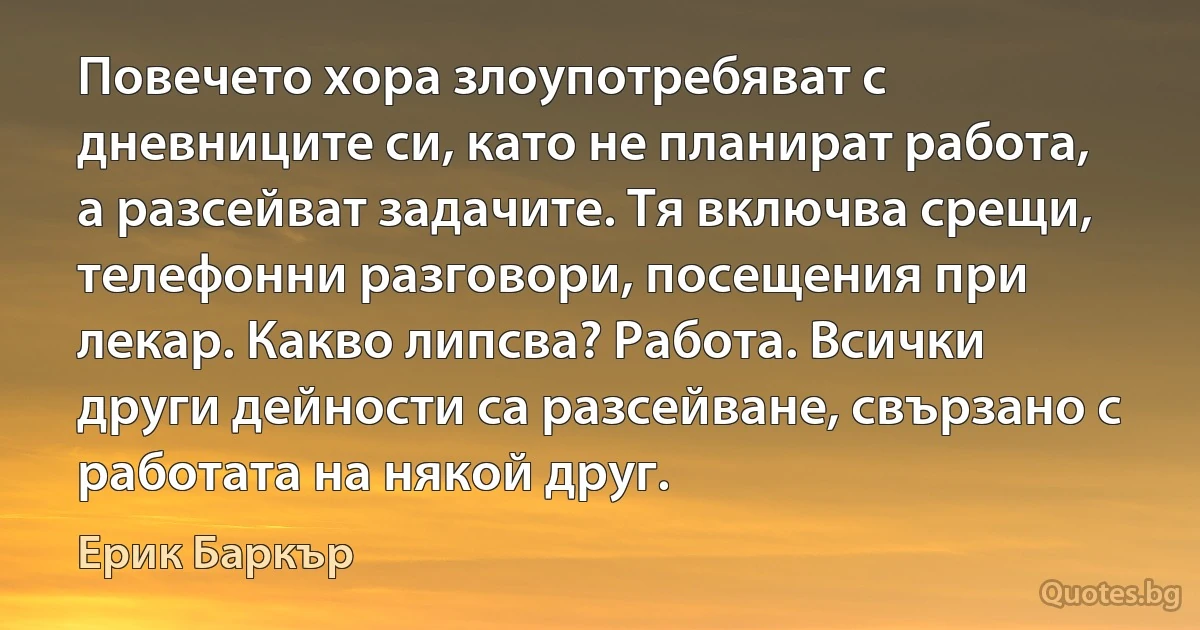 Повечето хора злоупотребяват с дневниците си, като не планират работа, а разсейват задачите. Тя включва срещи, телефонни разговори, посещения при лекар. Какво липсва? Работа. Всички други дейности са разсейване, свързано с работата на някой друг. (Ерик Баркър)