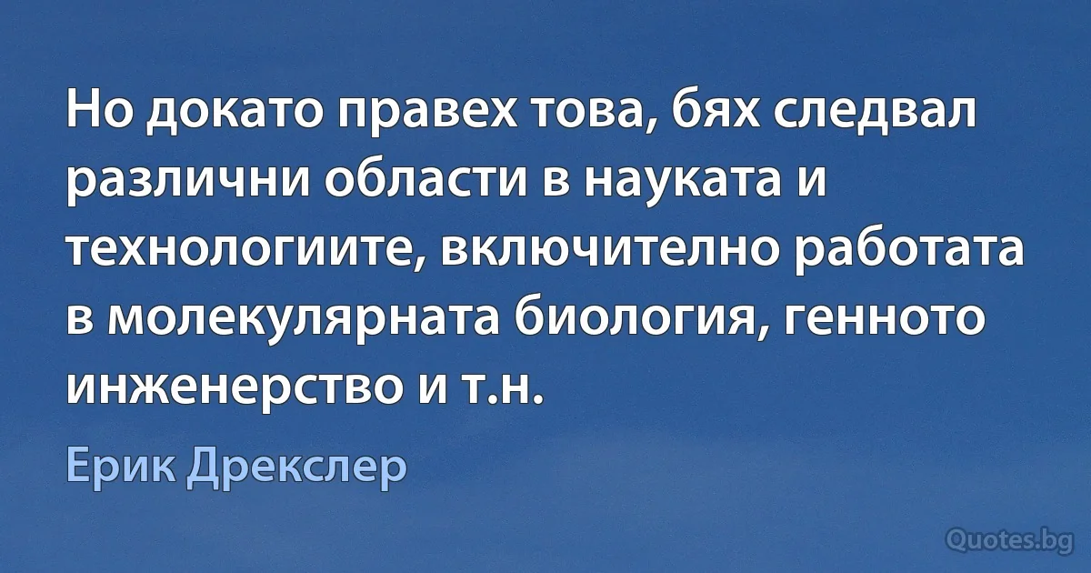 Но докато правех това, бях следвал различни области в науката и технологиите, включително работата в молекулярната биология, генното инженерство и т.н. (Ерик Дрекслер)