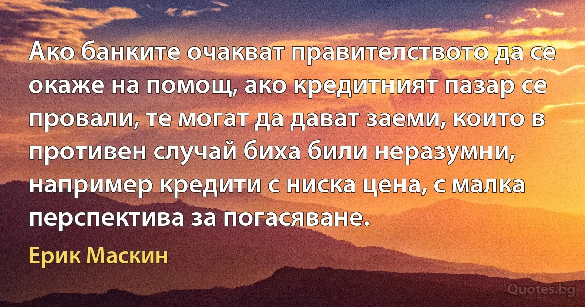 Ако банките очакват правителството да се окаже на помощ, ако кредитният пазар се провали, те могат да дават заеми, които в противен случай биха били неразумни, например кредити с ниска цена, с малка перспектива за погасяване. (Ерик Маскин)