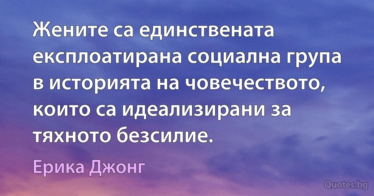 Жените са единствената експлоатирана социална група в историята на човечеството, които са идеализирани за тяхното безсилие. (Ерика Джонг)