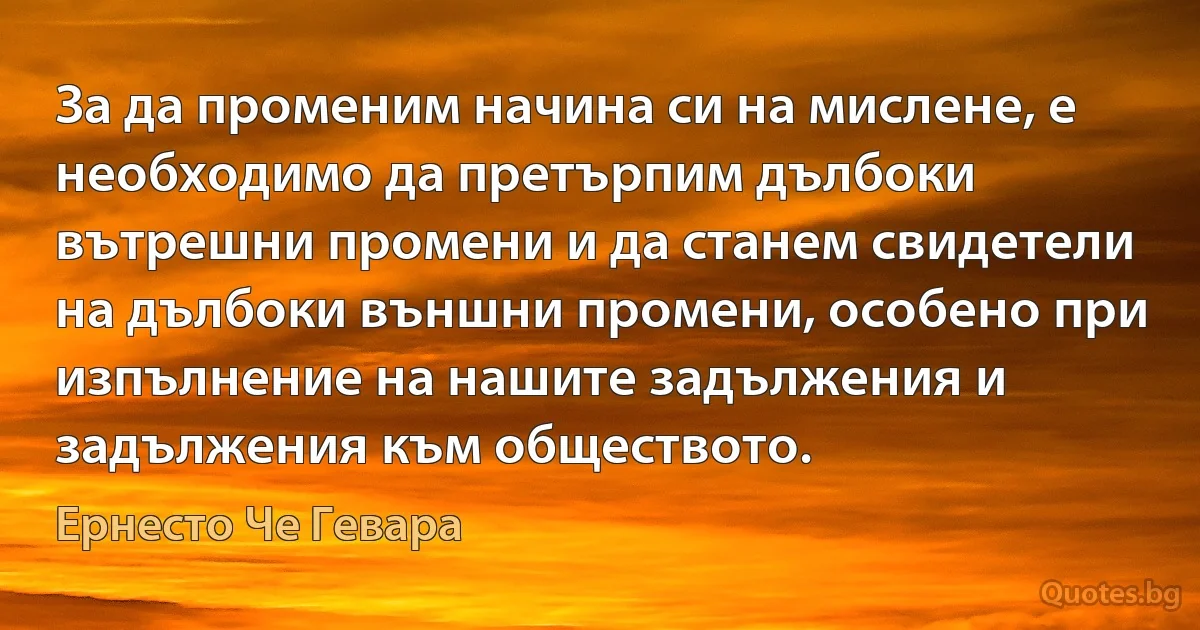 За да променим начина си на мислене, е необходимо да претърпим дълбоки вътрешни промени и да станем свидетели на дълбоки външни промени, особено при изпълнение на нашите задължения и задължения към обществото. (Ернесто Че Гевара)