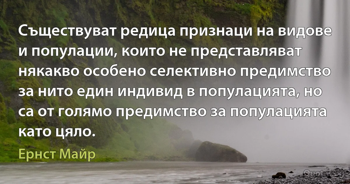 Съществуват редица признаци на видове и популации, които не представляват някакво особено селективно предимство за нито един индивид в популацията, но са от голямо предимство за популацията като цяло. (Ернст Майр)