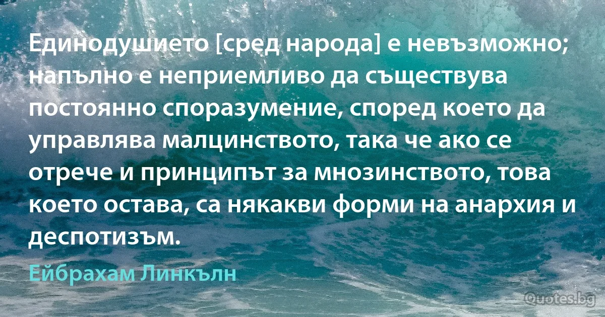 Единодушието [сред народа] е невъзможно; напълно е неприемливо да съществува постоянно споразумение, според което да управлява малцинството, така че ако се отрече и принципът за мнозинството, това което остава, са някакви форми на анархия и деспотизъм. (Ейбрахам Линкълн)