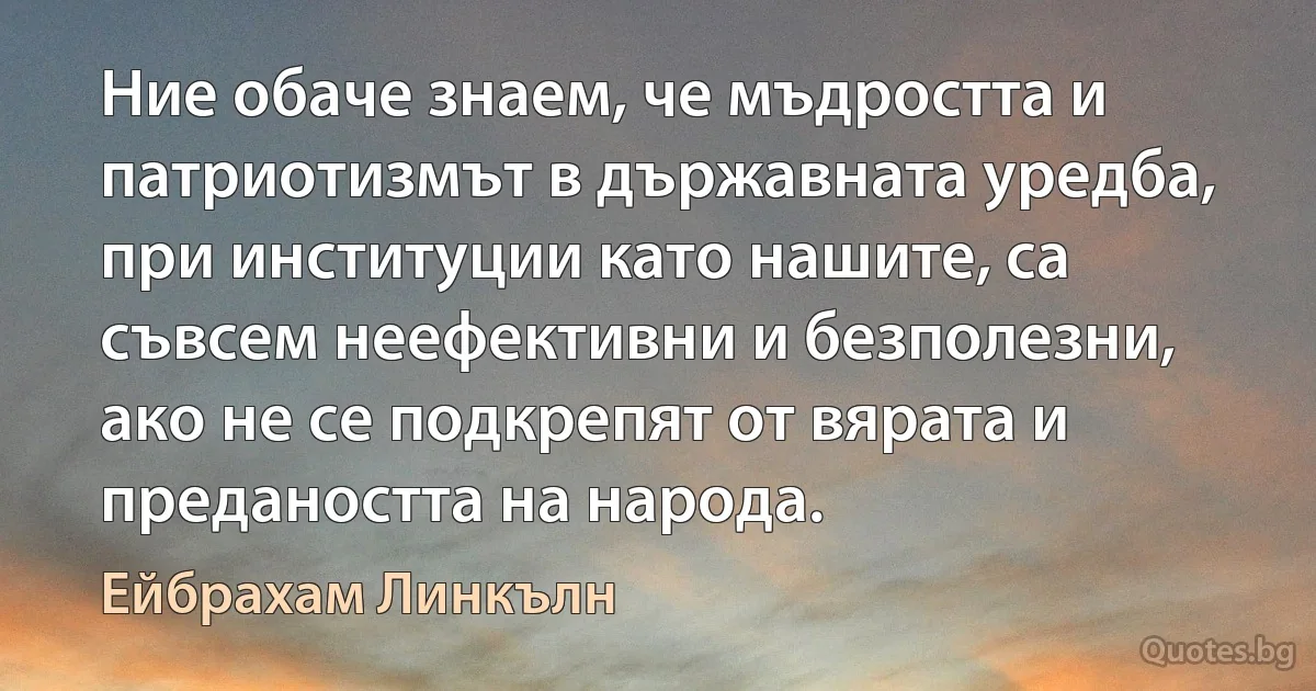 Ние обаче знаем, че мъдростта и патриотизмът в държавната уредба, при институции като нашите, са съвсем неефективни и безполезни, ако не се подкрепят от вярата и предаността на народа. (Ейбрахам Линкълн)