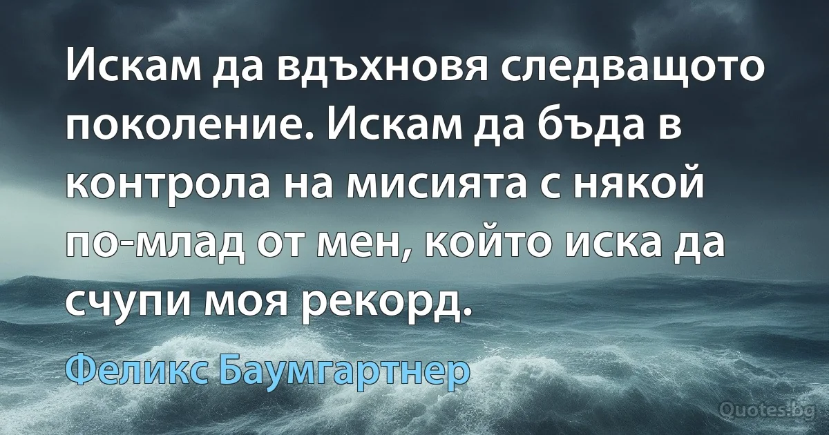 Искам да вдъхновя следващото поколение. Искам да бъда в контрола на мисията с някой по-млад от мен, който иска да счупи моя рекорд. (Феликс Баумгартнер)