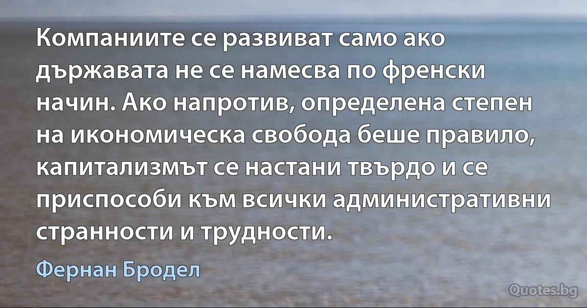 Компаниите се развиват само ако държавата не се намесва по френски начин. Ако напротив, определена степен на икономическа свобода беше правило, капитализмът се настани твърдо и се приспособи към всички административни странности и трудности. (Фернан Бродел)