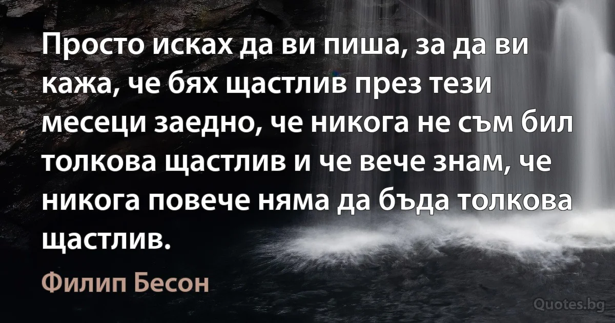 Просто исках да ви пиша, за да ви кажа, че бях щастлив през тези месеци заедно, че никога не съм бил толкова щастлив и че вече знам, че никога повече няма да бъда толкова щастлив. (Филип Бесон)