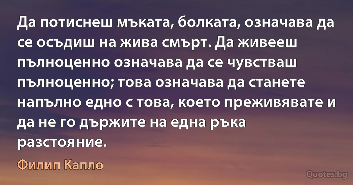 Да потиснеш мъката, болката, означава да се осъдиш на жива смърт. Да живееш пълноценно означава да се чувстваш пълноценно; това означава да станете напълно едно с това, което преживявате и да не го държите на една ръка разстояние. (Филип Капло)