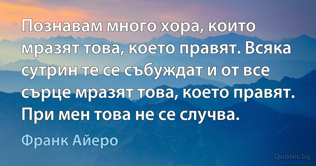 Познавам много хора, които мразят това, което правят. Всяка сутрин те се събуждат и от все сърце мразят това, което правят. При мен това не се случва. (Франк Айеро)