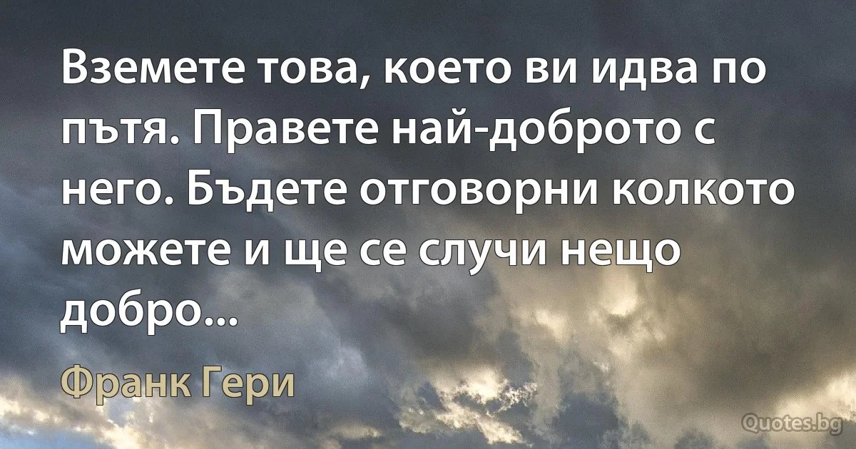 Вземете това, което ви идва по пътя. Правете най-доброто с него. Бъдете отговорни колкото можете и ще се случи нещо добро... (Франк Гери)