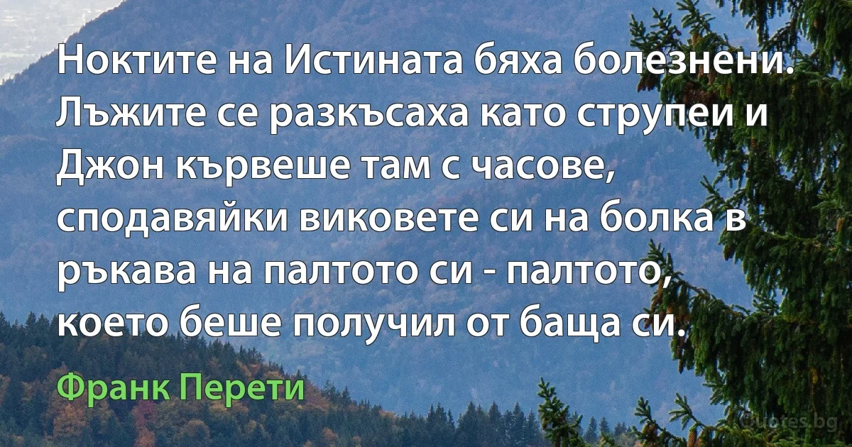 Ноктите на Истината бяха болезнени. Лъжите се разкъсаха като струпеи и Джон кървеше там с часове, сподавяйки виковете си на болка в ръкава на палтото си - палтото, което беше получил от баща си. (Франк Перети)