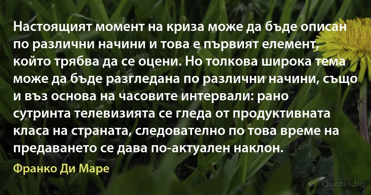 Настоящият момент на криза може да бъде описан по различни начини и това е първият елемент, който трябва да се оцени. Но толкова широка тема може да бъде разгледана по различни начини, също и въз основа на часовите интервали: рано сутринта телевизията се гледа от продуктивната класа на страната, следователно по това време на предаването се дава по-актуален наклон. (Франко Ди Маре)