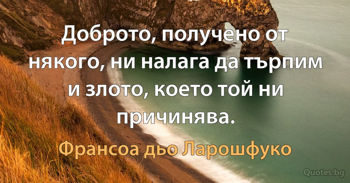 Доброто, получено от някого, ни налага да търпим и злото, което той ни причинява. (Франсоа дьо Ларошфуко)