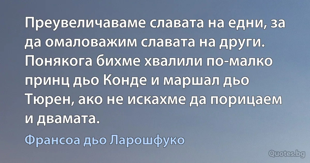 Преувеличаваме славата на едни, за да омаловажим славата на други. Понякога бихме хвалили по-малко принц дьо Конде и маршал дьо Тюрен, ако не искахме да порицаем и двамата. (Франсоа дьо Ларошфуко)