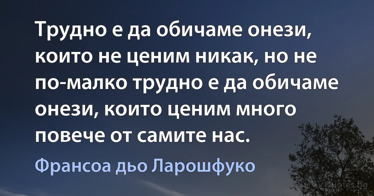 Трудно е да обичаме онези, които не ценим никак, но не по-малко трудно е да обичаме онези, които ценим много повече от самите нас. (Франсоа дьо Ларошфуко)