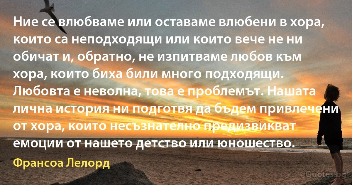 Ние се влюбваме или оставаме влюбени в хора, които са неподходящи или които вече не ни обичат и, обратно, не изпитваме любов към хора, които биха били много подходящи. Любовта е неволна, това е проблемът. Нашата лична история ни подготвя да бъдем привлечени от хора, които несъзнателно предизвикват емоции от нашето детство или юношество. (Франсоа Лелорд)