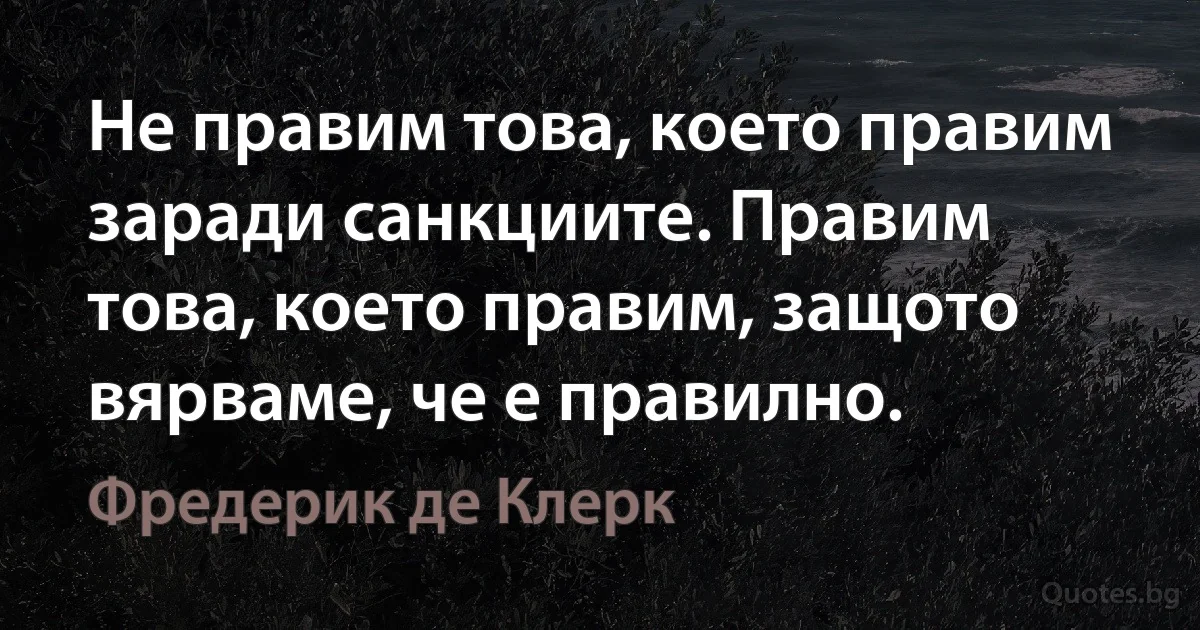 Не правим това, което правим заради санкциите. Правим това, което правим, защото вярваме, че е правилно. (Фредерик де Клерк)