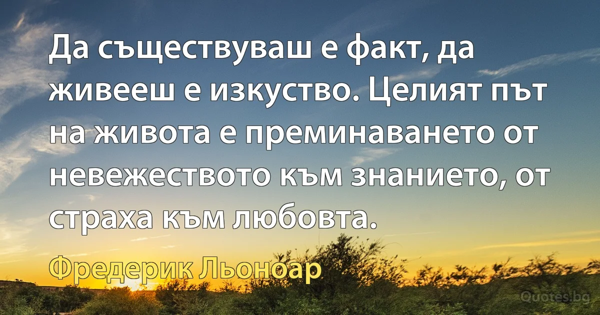 Да съществуваш е факт, да живееш е изкуство. Целият път на живота е преминаването от невежеството към знанието, от страха към любовта. (Фредерик Льоноар)