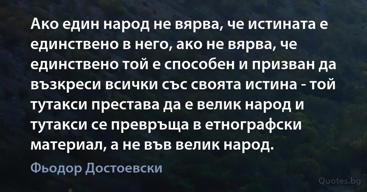 Ако един народ не вярва, че истината е единствено в него, ако не вярва, че единствено той е способен и призван да възкреси всички със своята истина - той тутакси престава да е велик народ и тутакси се превръща в етнографски материал, а не във велик народ. (Фьодор Достоевски)