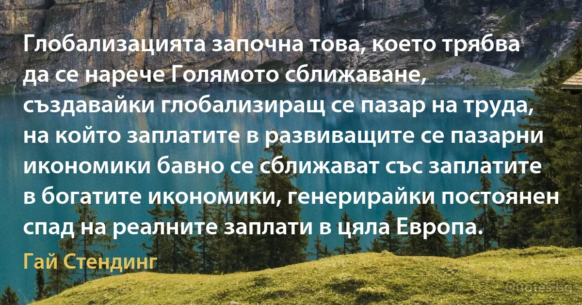 Глобализацията започна това, което трябва да се нарече Голямото сближаване, създавайки глобализиращ се пазар на труда, на който заплатите в развиващите се пазарни икономики бавно се сближават със заплатите в богатите икономики, генерирайки постоянен спад на реалните заплати в цяла Европа. (Гай Стендинг)