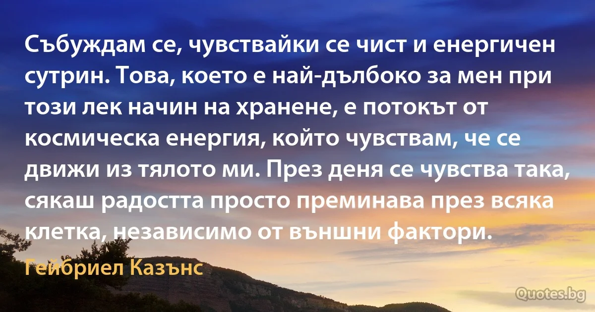 Събуждам се, чувствайки се чист и енергичен сутрин. Това, което е най-дълбоко за мен при този лек начин на хранене, е потокът от космическа енергия, който чувствам, че се движи из тялото ми. През деня се чувства така, сякаш радостта просто преминава през всяка клетка, независимо от външни фактори. (Гейбриел Казънс)